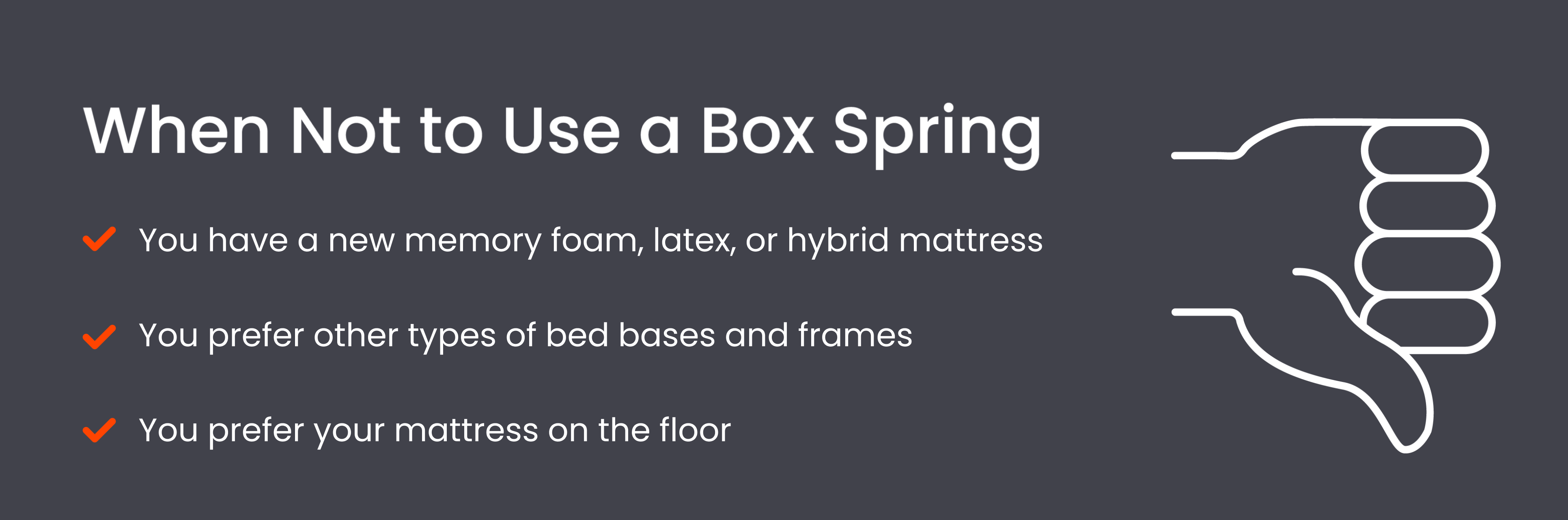 You shouldn’t use a box spring if you have a memory foam, latex, or hybrid mattress or prefer other bed bases.
